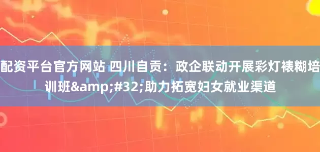 配资平台官方网站 四川自贡：政企联动开展彩灯裱糊培训班&#32;助力拓宽妇女就业渠道