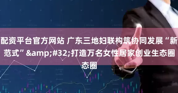 配资平台官方网站 广东三地妇联构筑协同发展“新范式”&#32;打造万名女性居家创业生态圈
