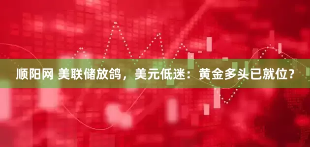 顺阳网 美联储放鸽，美元低迷：黄金多头已就位？