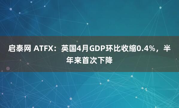 启泰网 ATFX：英国4月GDP环比收缩0.4%，半年来首次下降