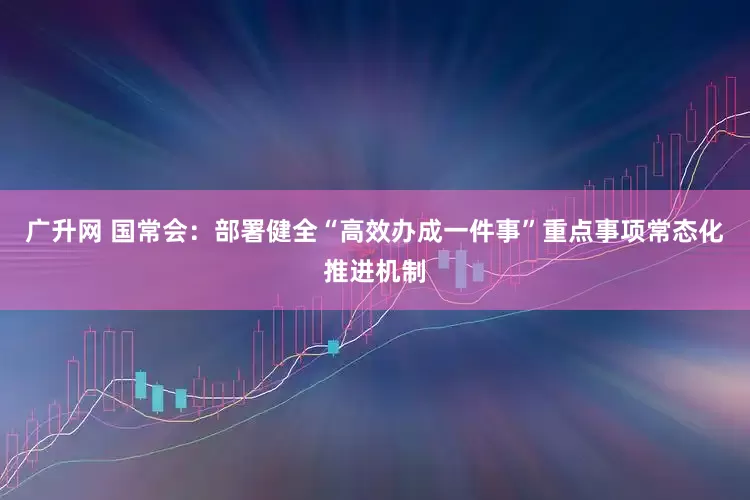 广升网 国常会：部署健全“高效办成一件事”重点事项常态化推进机制