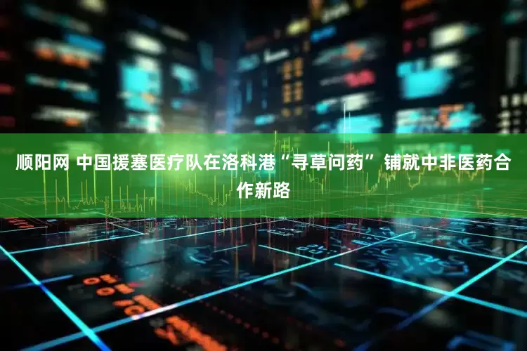 顺阳网 中国援塞医疗队在洛科港“寻草问药” 铺就中非医药合作新路
