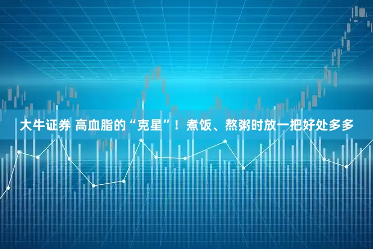 大牛证券 高血脂的“克星”！煮饭、熬粥时放一把好处多多