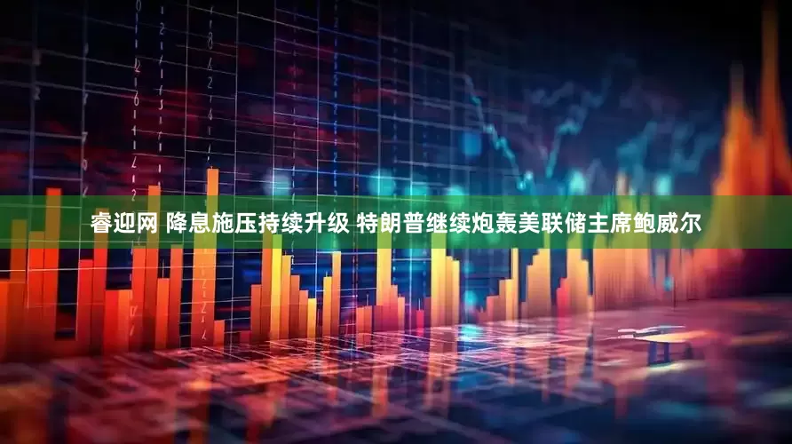 睿迎网 降息施压持续升级 特朗普继续炮轰美联储主席鲍威尔