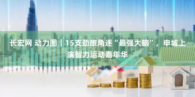 长宏网 动力图｜15支劲旅角逐“最强大脑”，申城上演智力运动嘉年华