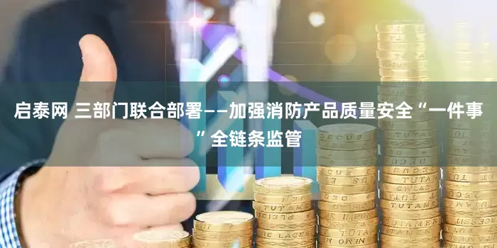启泰网 三部门联合部署——加强消防产品质量安全“一件事”全链条监管