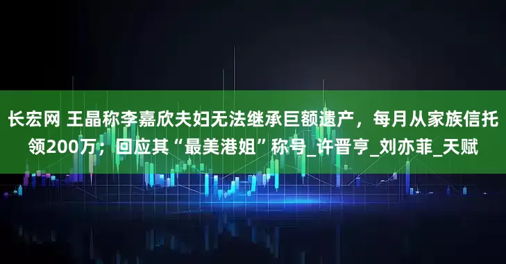 长宏网 王晶称李嘉欣夫妇无法继承巨额遗产，每月从家族信托领200万；回应其“最美港姐”称号_许晋亨_刘亦菲_天赋