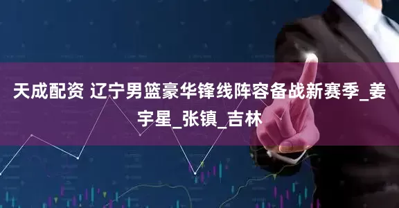 天成配资 辽宁男篮豪华锋线阵容备战新赛季_姜宇星_张镇_吉林